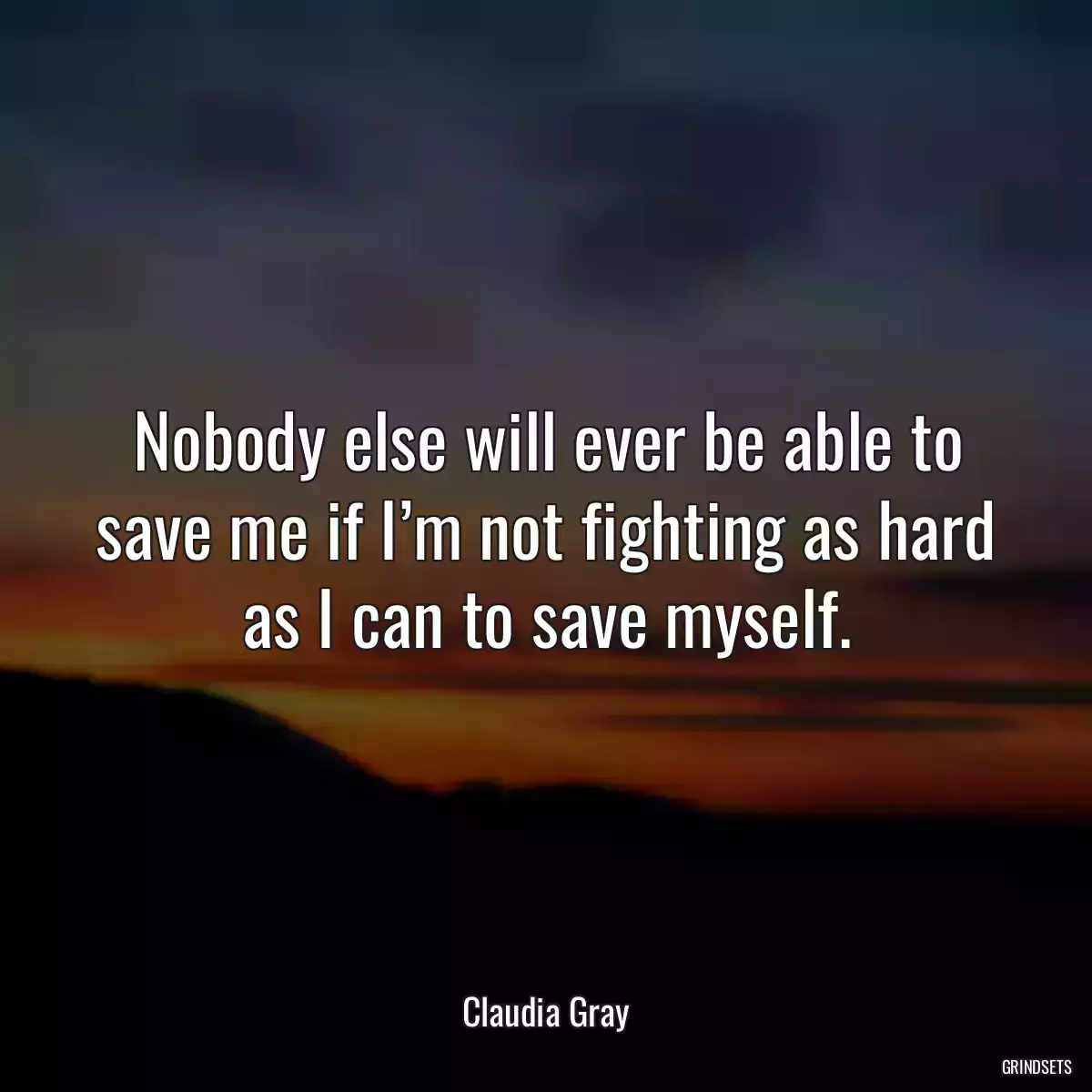 Nobody else will ever be able to save me if I’m not fighting as hard as I can to save myself.