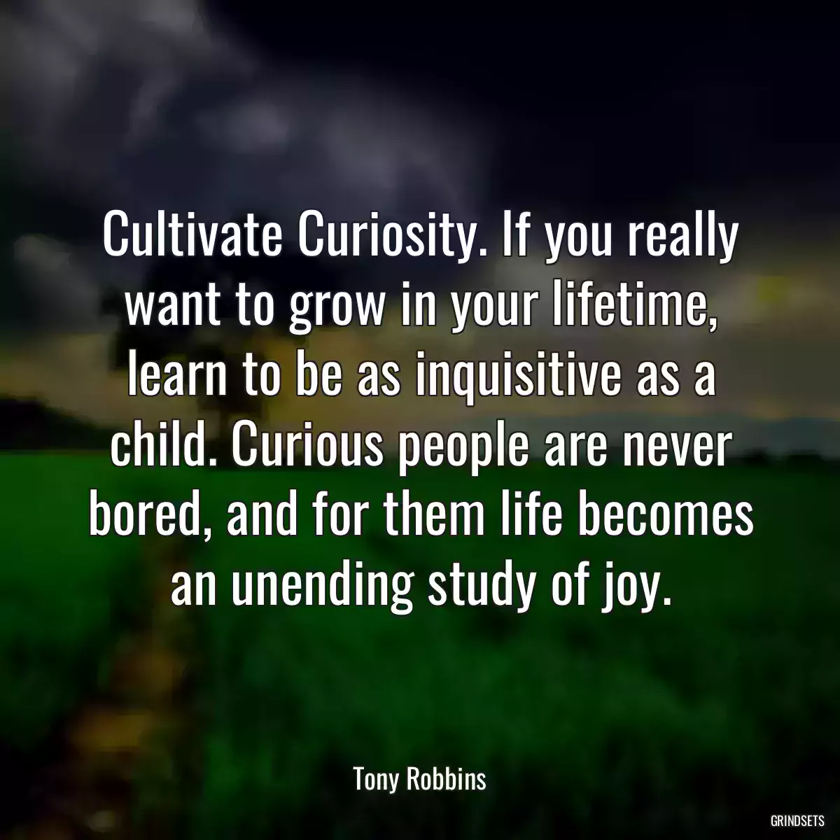 Cultivate Curiosity. If you really want to grow in your lifetime, learn to be as inquisitive as a child. Curious people are never bored, and for them life becomes an unending study of joy.