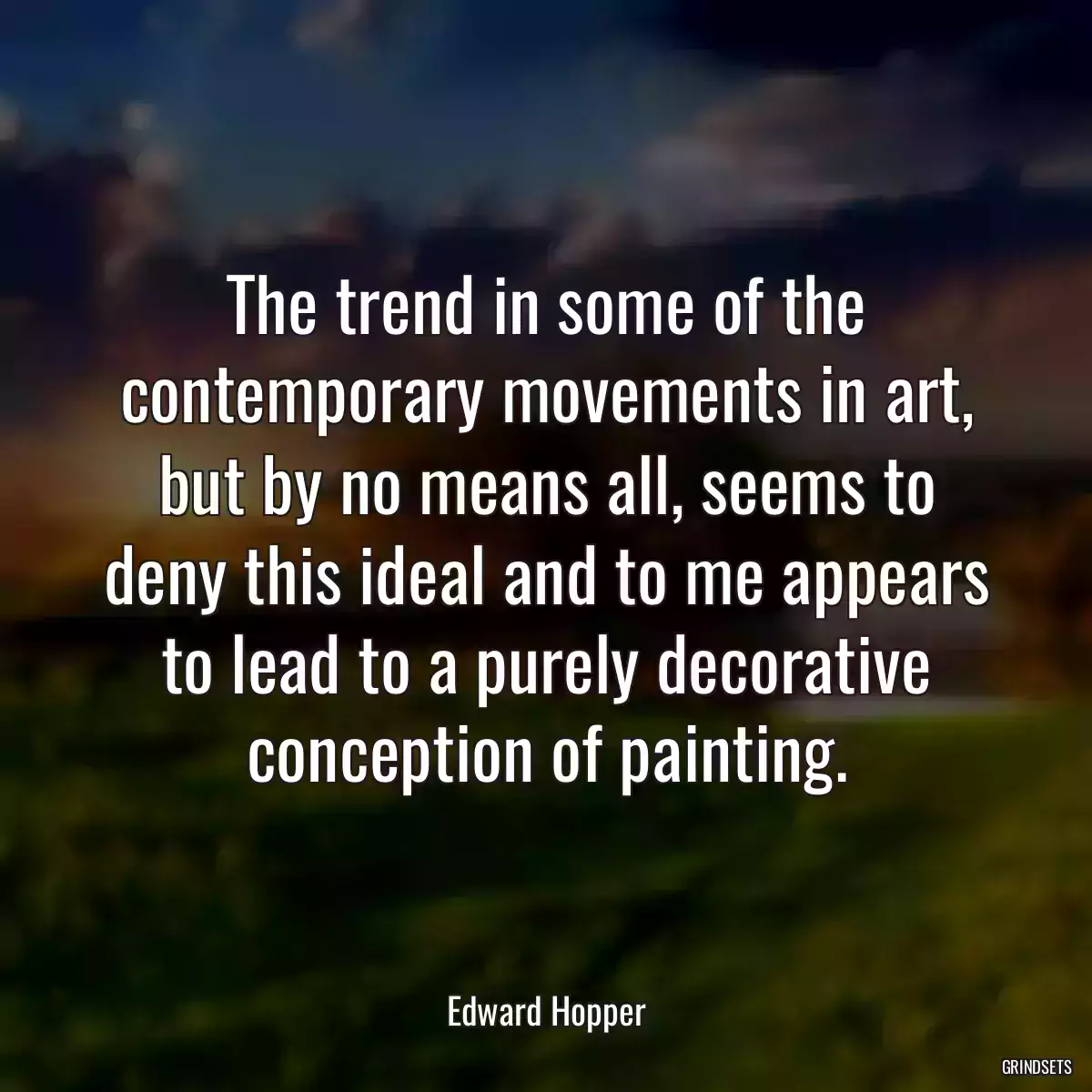 The trend in some of the contemporary movements in art, but by no means all, seems to deny this ideal and to me appears to lead to a purely decorative conception of painting.