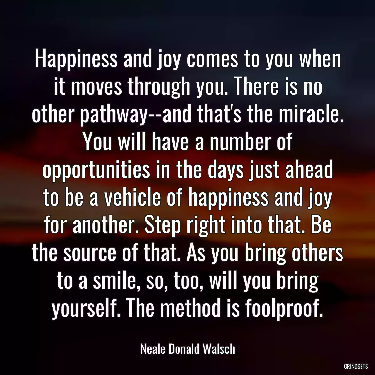 Happiness and joy comes to you when it moves through you. There is no other pathway--and that\'s the miracle. You will have a number of opportunities in the days just ahead to be a vehicle of happiness and joy for another. Step right into that. Be the source of that. As you bring others to a smile, so, too, will you bring yourself. The method is foolproof.