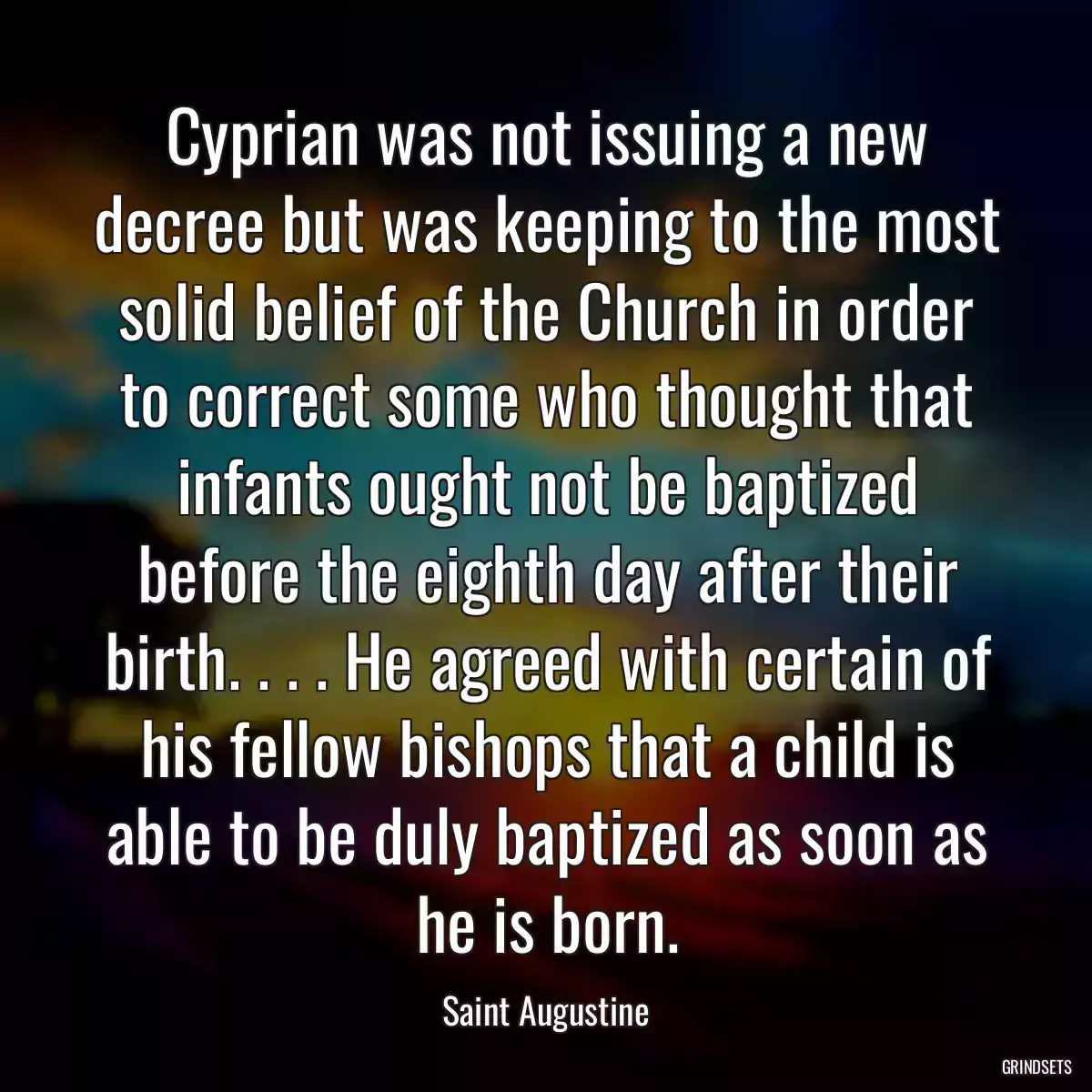 Cyprian was not issuing a new decree but was keeping to the most solid belief of the Church in order to correct some who thought that infants ought not be baptized before the eighth day after their birth. . . . He agreed with certain of his fellow bishops that a child is able to be duly baptized as soon as he is born.