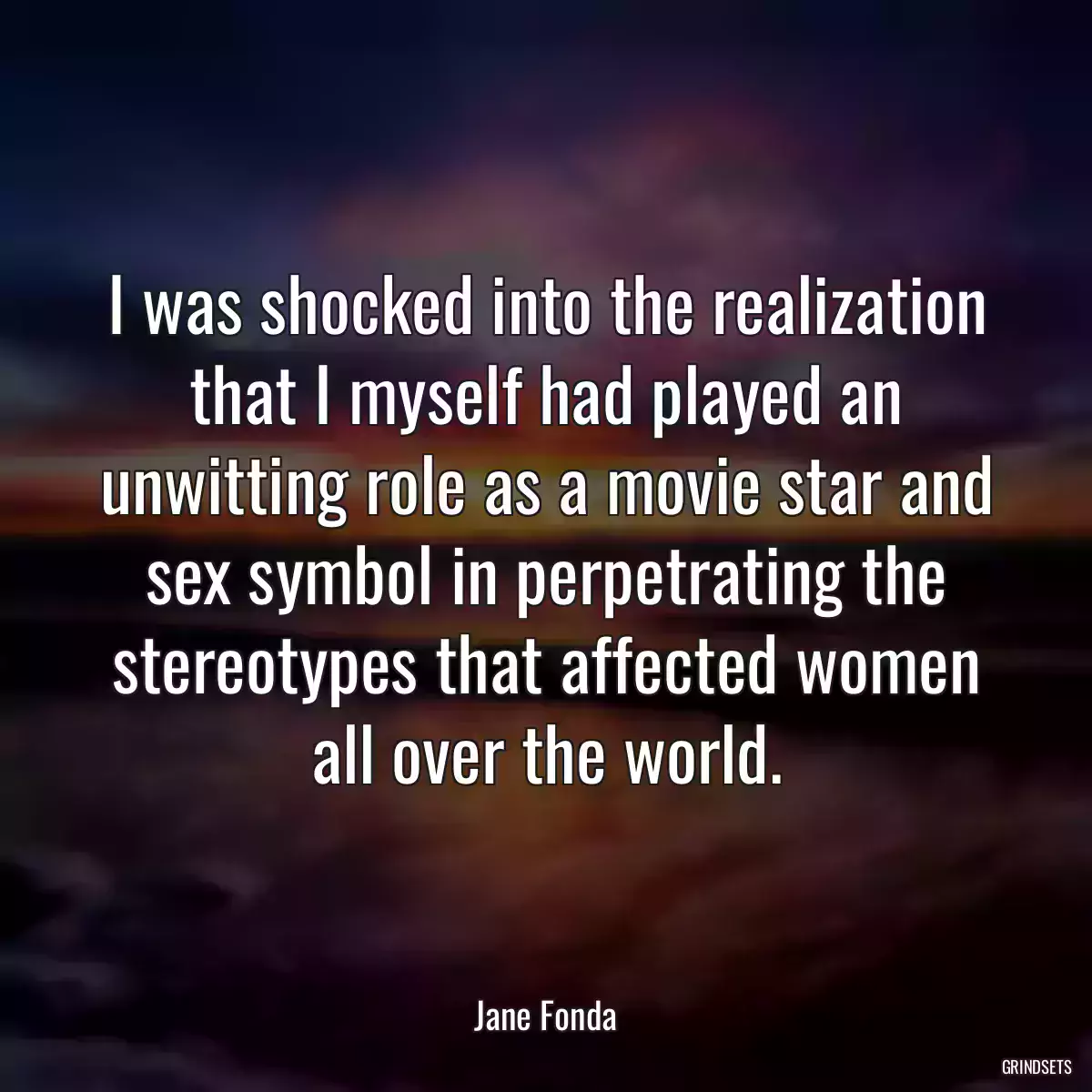 I was shocked into the realization that I myself had played an unwitting role as a movie star and sex symbol in perpetrating the stereotypes that affected women all over the world.