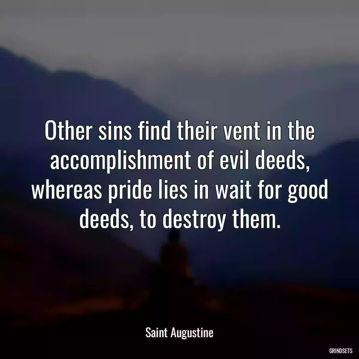 Other sins find their vent in the accomplishment of evil deeds, whereas pride lies in wait for good deeds, to destroy them.