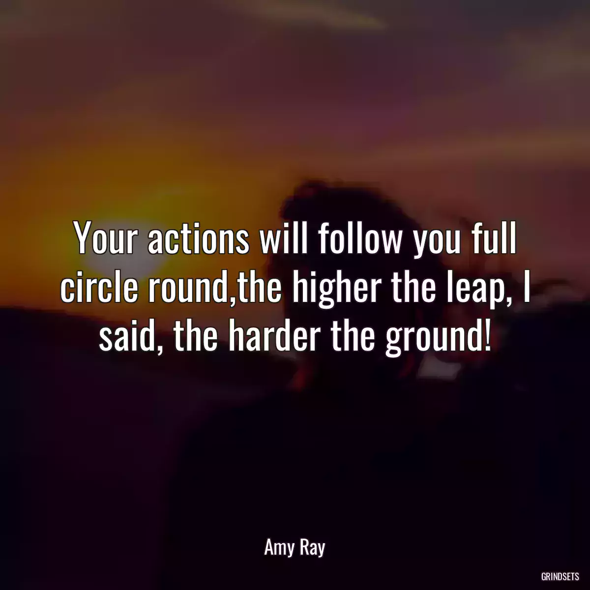 Your actions will follow you full circle round,the higher the leap, I said, the harder the ground!