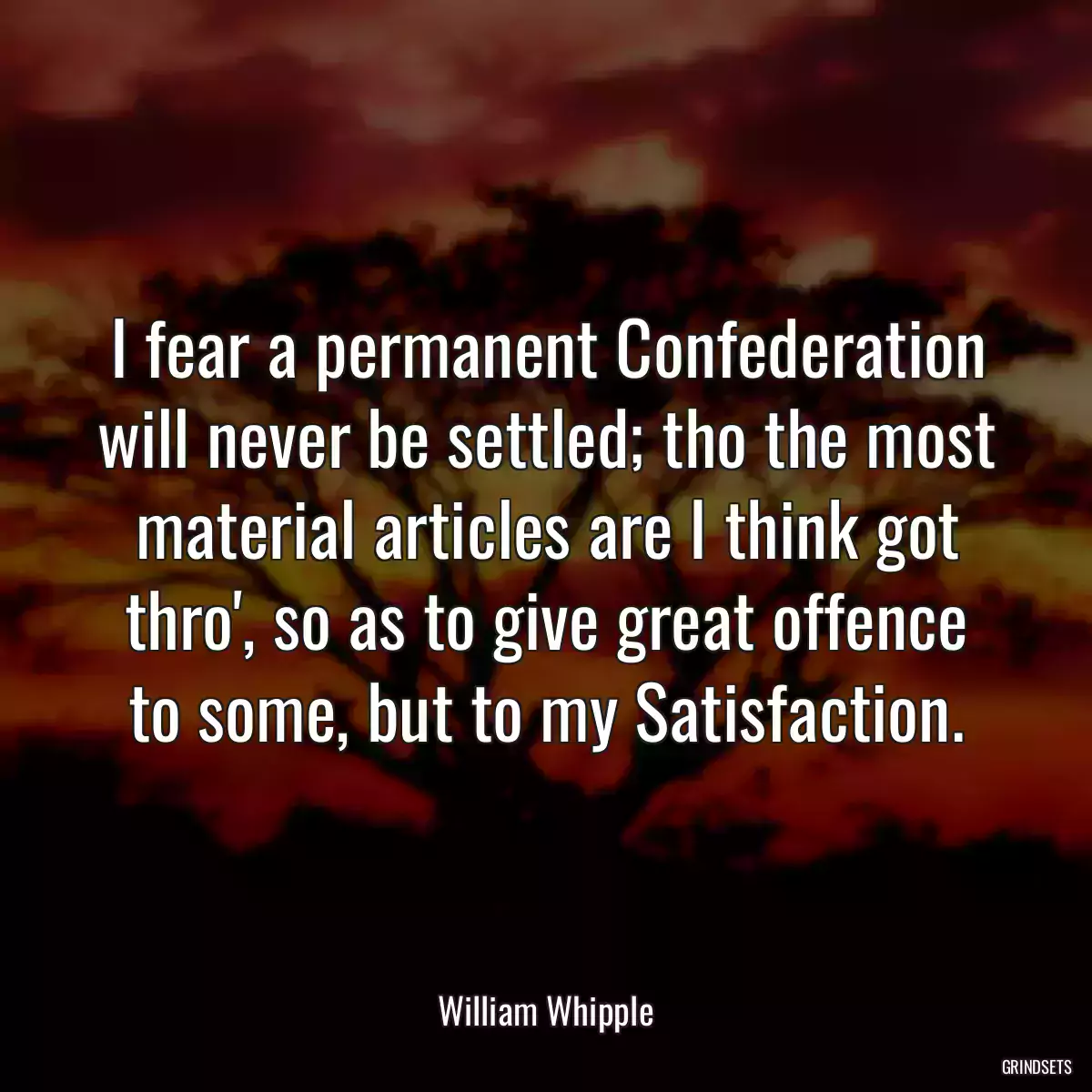 I fear a permanent Confederation will never be settled; tho the most material articles are I think got thro\', so as to give great offence to some, but to my Satisfaction.