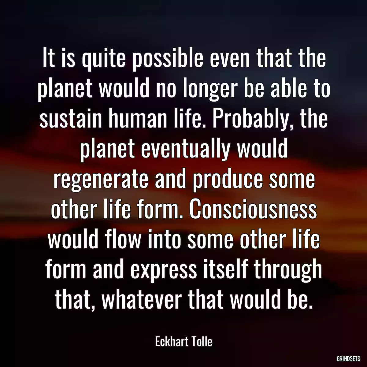 It is quite possible even that the planet would no longer be able to sustain human life. Probably, the planet eventually would regenerate and produce some other life form. Consciousness would flow into some other life form and express itself through that, whatever that would be.