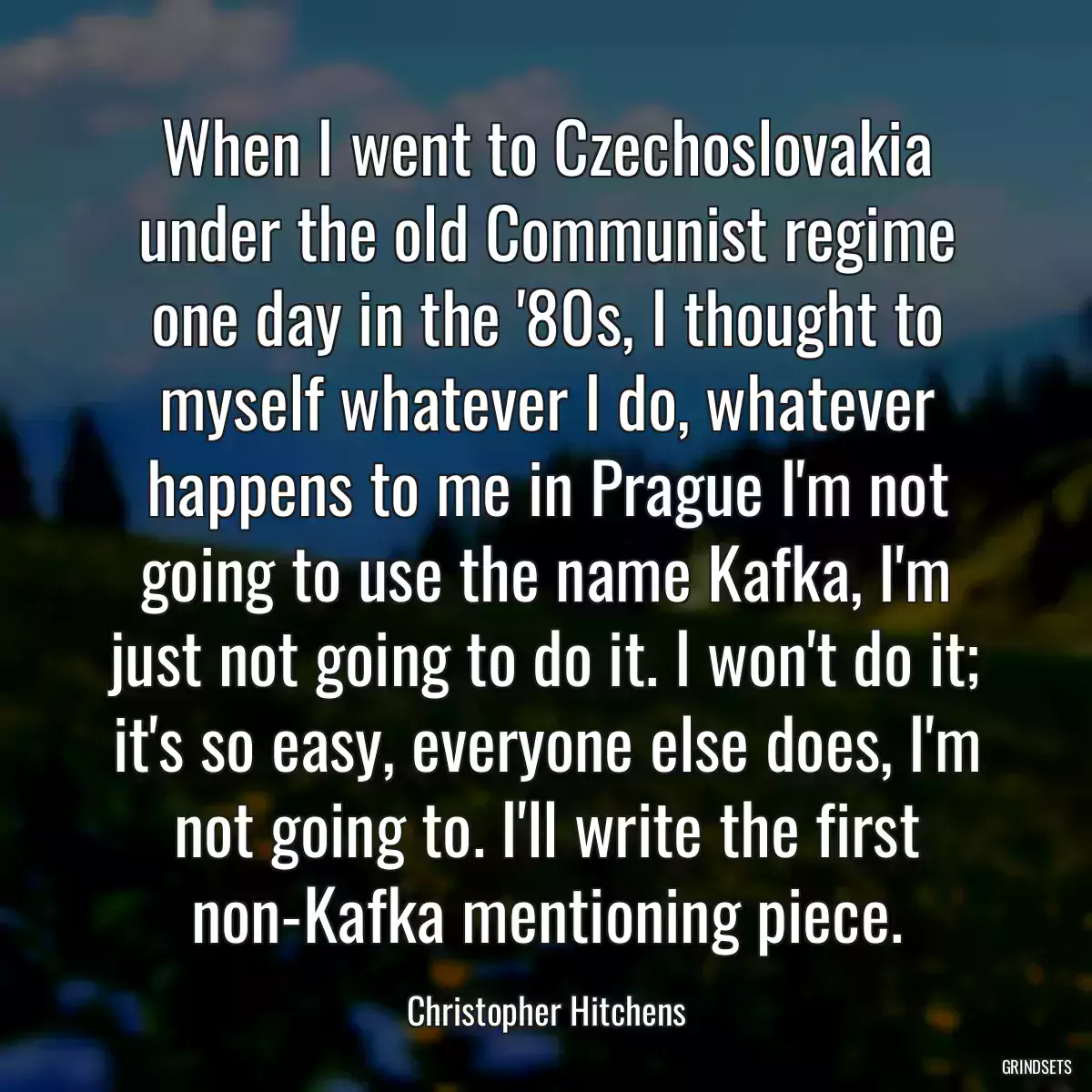 When I went to Czechoslovakia under the old Communist regime one day in the \'80s, I thought to myself whatever I do, whatever happens to me in Prague I\'m not going to use the name Kafka, I\'m just not going to do it. I won\'t do it; it\'s so easy, everyone else does, I\'m not going to. I\'ll write the first non-Kafka mentioning piece.