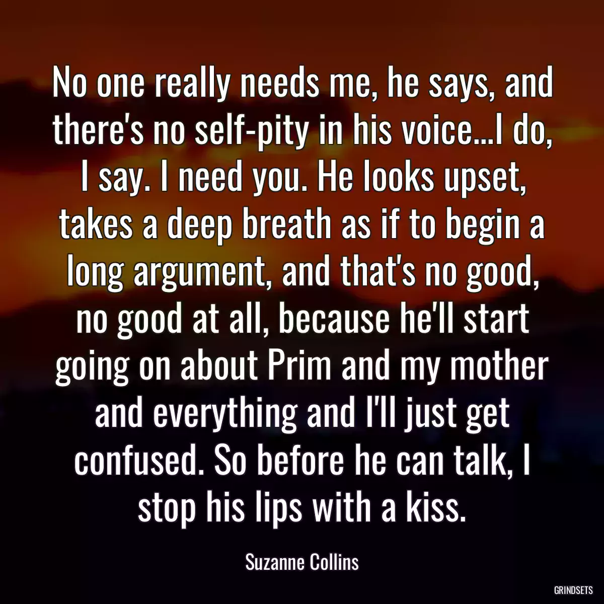 No one really needs me, he says, and there\'s no self-pity in his voice...I do, I say. I need you. He looks upset, takes a deep breath as if to begin a long argument, and that\'s no good, no good at all, because he\'ll start going on about Prim and my mother and everything and I\'ll just get confused. So before he can talk, I stop his lips with a kiss.