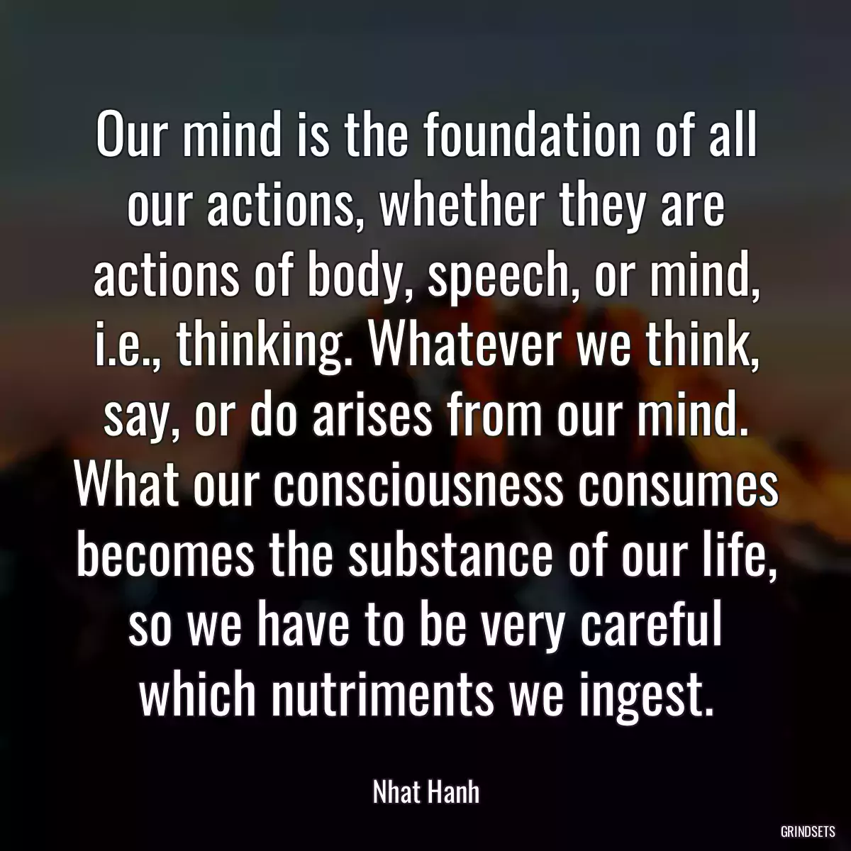 Our mind is the foundation of all our actions, whether they are actions of body, speech, or mind, i.e., thinking. Whatever we think, say, or do arises from our mind. What our consciousness consumes becomes the substance of our life, so we have to be very careful which nutriments we ingest.