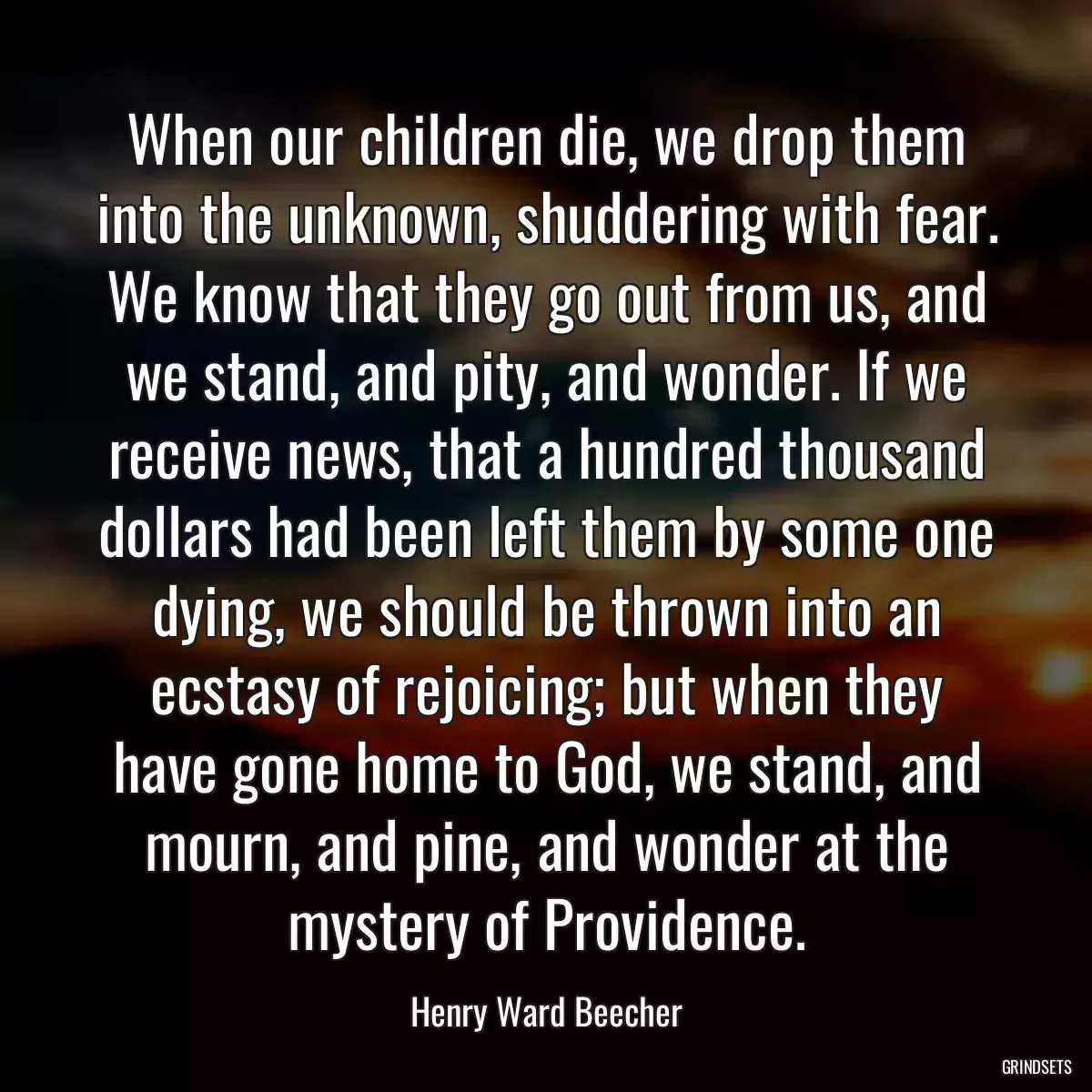 When our children die, we drop them into the unknown, shuddering with fear. We know that they go out from us, and we stand, and pity, and wonder. If we receive news, that a hundred thousand dollars had been left them by some one dying, we should be thrown into an ecstasy of rejoicing; but when they have gone home to God, we stand, and mourn, and pine, and wonder at the mystery of Providence.