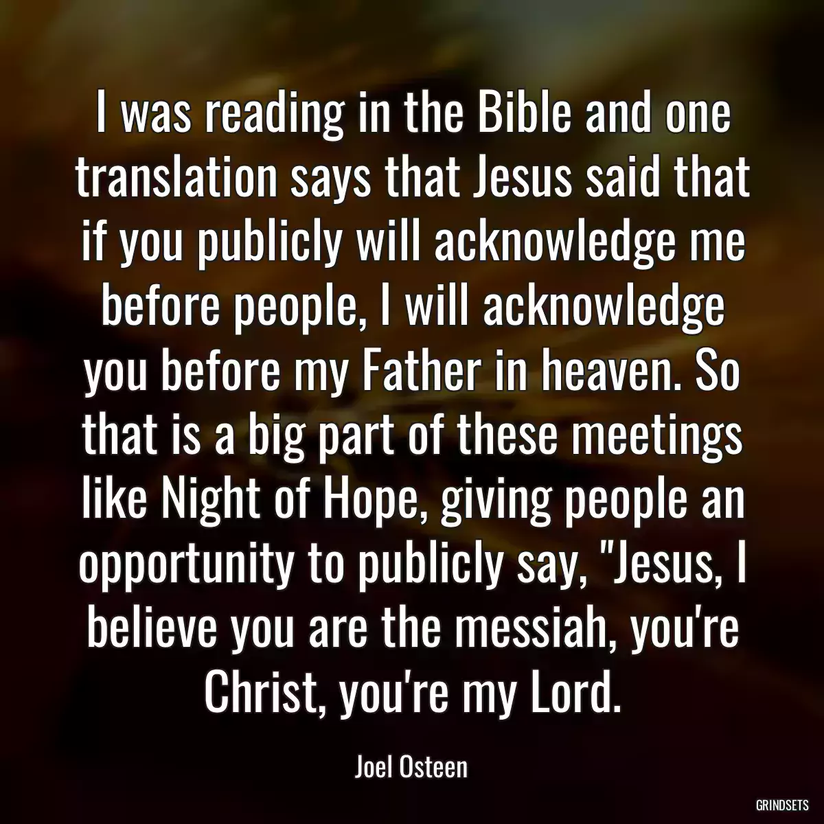 I was reading in the Bible and one translation says that Jesus said that if you publicly will acknowledge me before people, I will acknowledge you before my Father in heaven. So that is a big part of these meetings like Night of Hope, giving people an opportunity to publicly say, \