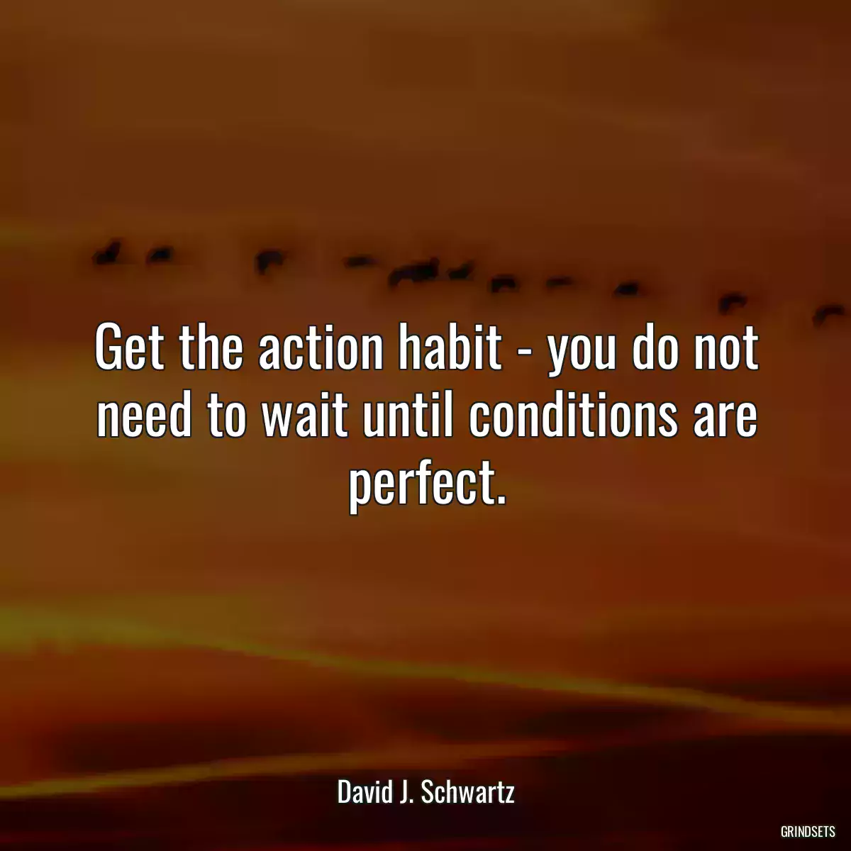 Get the action habit - you do not need to wait until conditions are perfect.