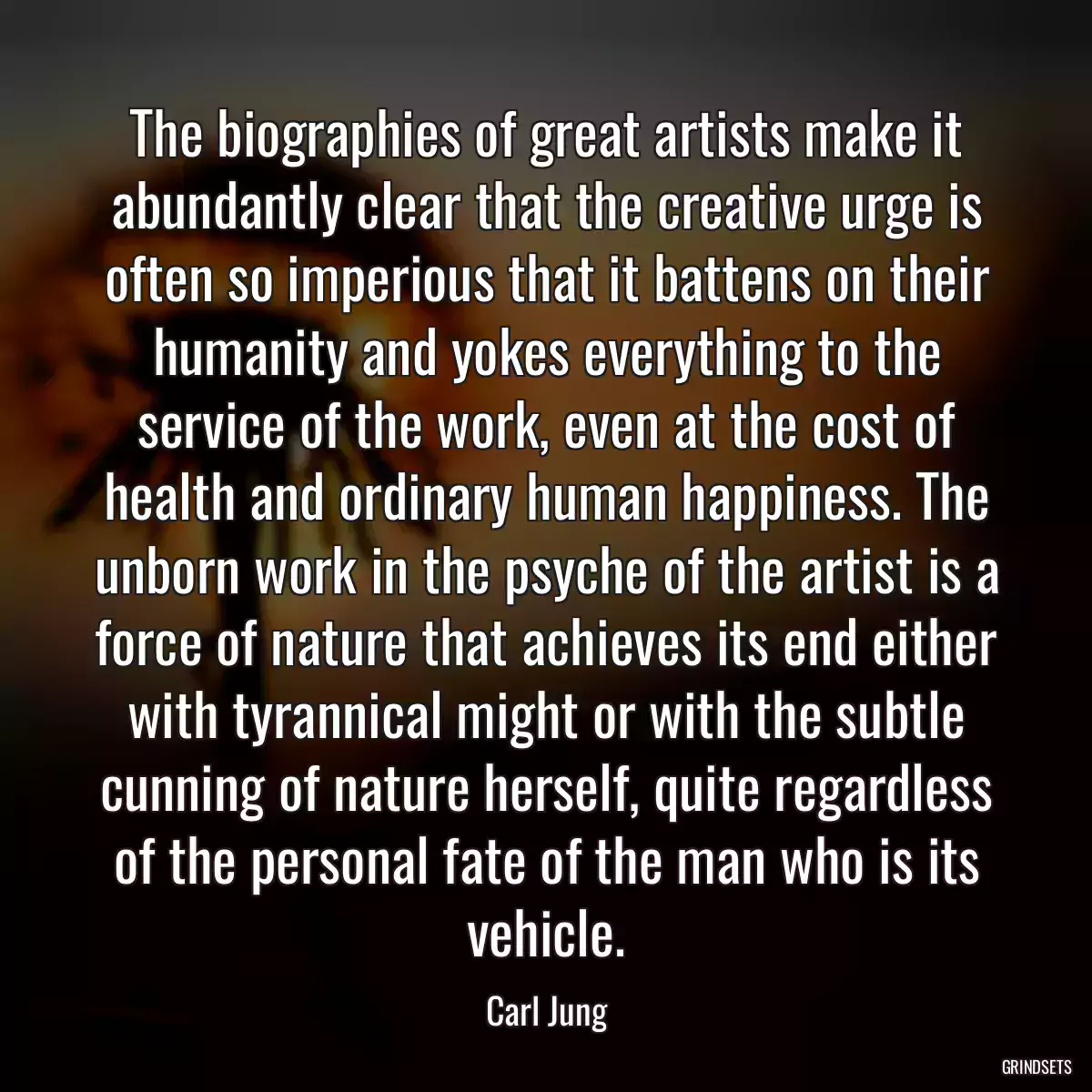 The biographies of great artists make it abundantly clear that the creative urge is often so imperious that it battens on their humanity and yokes everything to the service of the work, even at the cost of health and ordinary human happiness. The unborn work in the psyche of the artist is a force of nature that achieves its end either with tyrannical might or with the subtle cunning of nature herself, quite regardless of the personal fate of the man who is its vehicle.