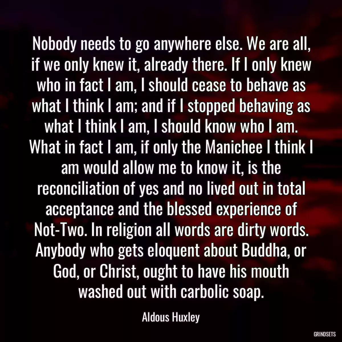 Nobody needs to go anywhere else. We are all, if we only knew it, already there. If I only knew who in fact I am, I should cease to behave as what I think I am; and if I stopped behaving as what I think I am, I should know who I am. What in fact I am, if only the Manichee I think I am would allow me to know it, is the reconciliation of yes and no lived out in total acceptance and the blessed experience of Not-Two. In religion all words are dirty words. Anybody who gets eloquent about Buddha, or God, or Christ, ought to have his mouth washed out with carbolic soap.