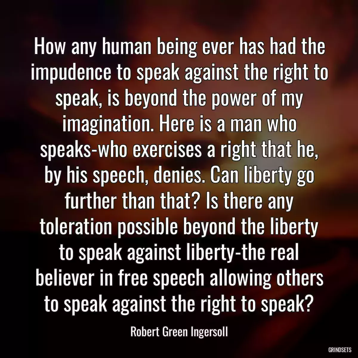 How any human being ever has had the impudence to speak against the right to speak, is beyond the power of my imagination. Here is a man who speaks-who exercises a right that he, by his speech, denies. Can liberty go further than that? Is there any toleration possible beyond the liberty to speak against liberty-the real believer in free speech allowing others to speak against the right to speak?