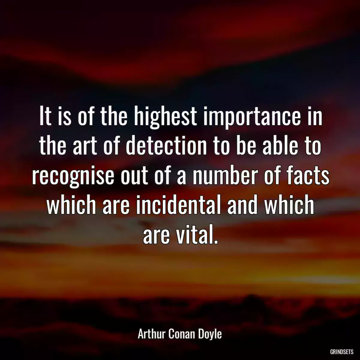 It is of the highest importance in the art of detection to be able to recognise out of a number of facts which are incidental and which are vital.