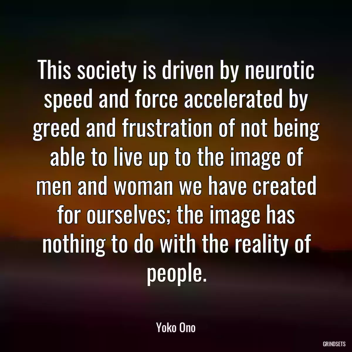 This society is driven by neurotic speed and force accelerated by greed and frustration of not being able to live up to the image of men and woman we have created for ourselves; the image has nothing to do with the reality of people.