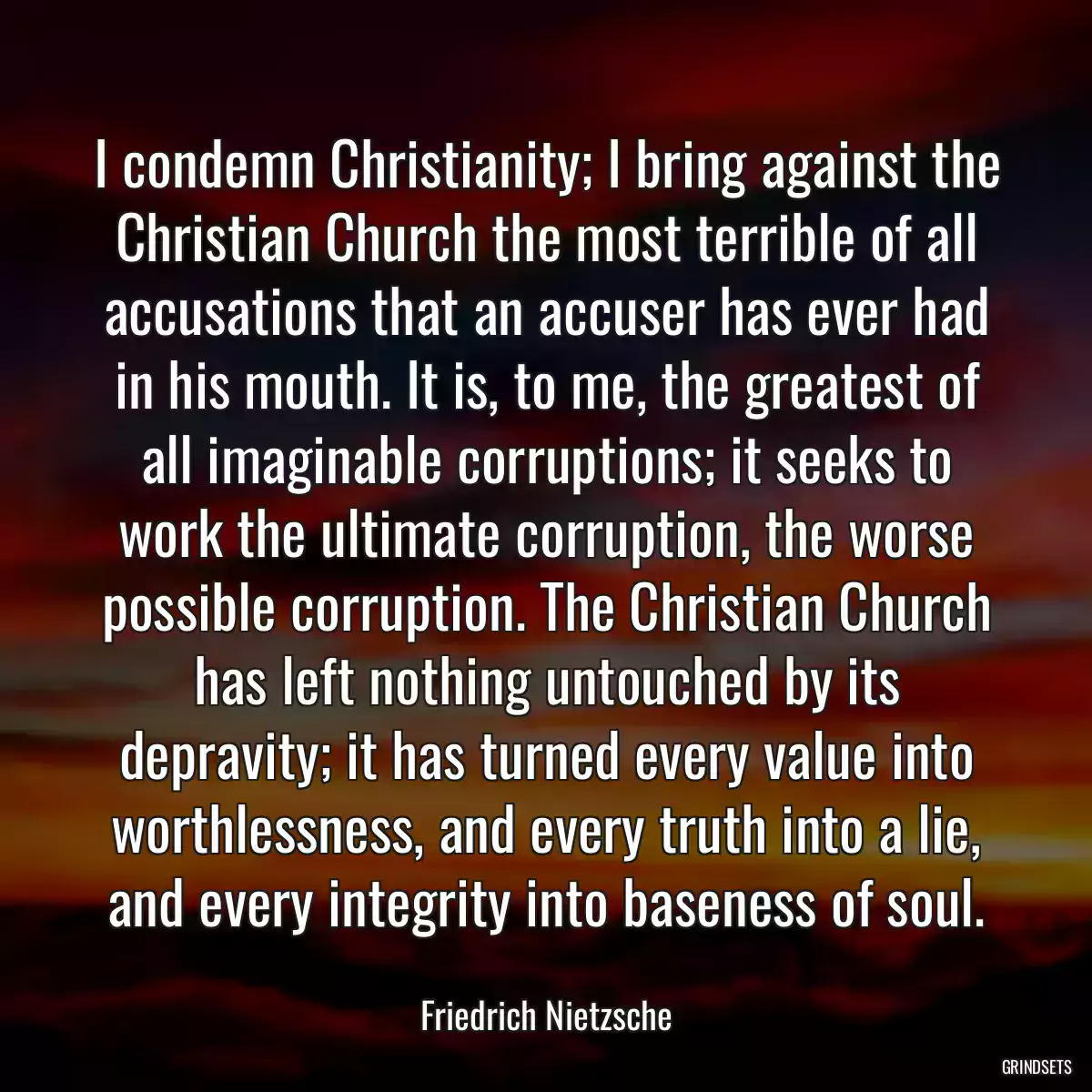 I condemn Christianity; I bring against the Christian Church the most terrible of all accusations that an accuser has ever had in his mouth. It is, to me, the greatest of all imaginable corruptions; it seeks to work the ultimate corruption, the worse possible corruption. The Christian Church has left nothing untouched by its depravity; it has turned every value into worthlessness, and every truth into a lie, and every integrity into baseness of soul.