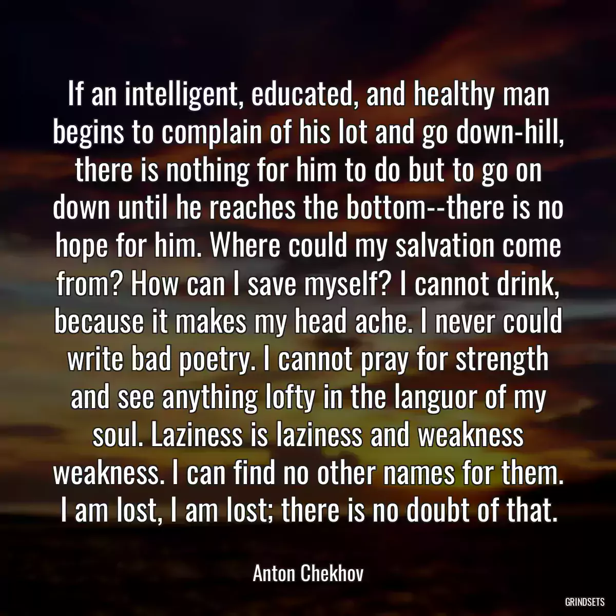 If an intelligent, educated, and healthy man begins to complain of his lot and go down-hill, there is nothing for him to do but to go on down until he reaches the bottom--there is no hope for him. Where could my salvation come from? How can I save myself? I cannot drink, because it makes my head ache. I never could write bad poetry. I cannot pray for strength and see anything lofty in the languor of my soul. Laziness is laziness and weakness weakness. I can find no other names for them. I am lost, I am lost; there is no doubt of that.