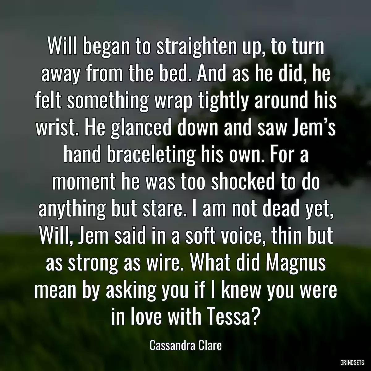 Will began to straighten up, to turn away from the bed. And as he did, he felt something wrap tightly around his wrist. He glanced down and saw Jem’s hand braceleting his own. For a moment he was too shocked to do anything but stare. I am not dead yet, Will, Jem said in a soft voice, thin but as strong as wire. What did Magnus mean by asking you if I knew you were in love with Tessa?