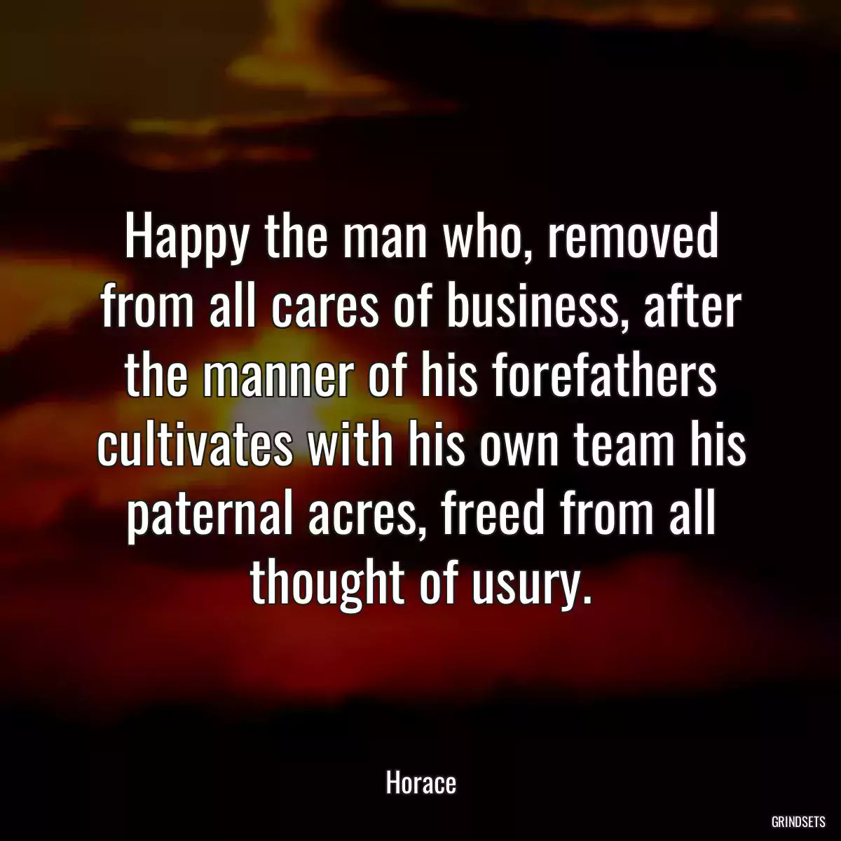 Happy the man who, removed from all cares of business, after the manner of his forefathers cultivates with his own team his paternal acres, freed from all thought of usury.