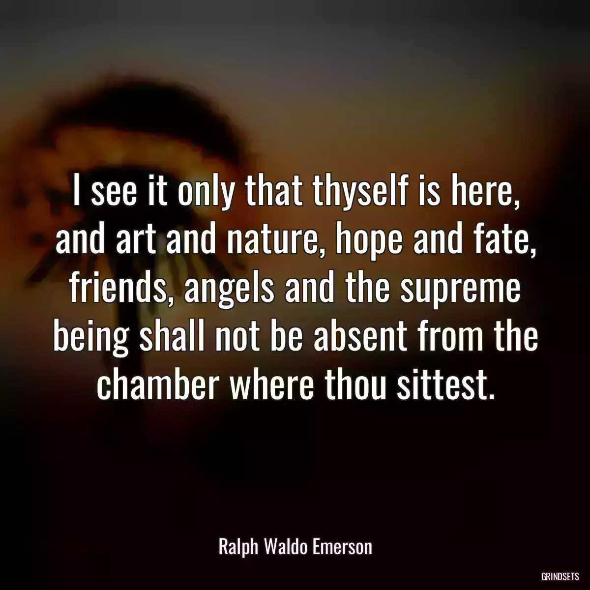 I see it only that thyself is here, and art and nature, hope and fate, friends, angels and the supreme being shall not be absent from the chamber where thou sittest.