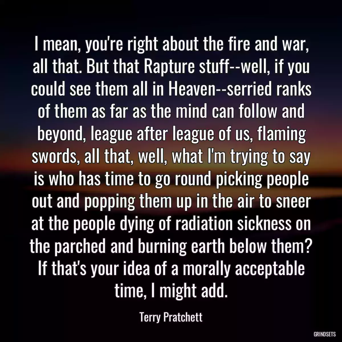 I mean, you\'re right about the fire and war, all that. But that Rapture stuff--well, if you could see them all in Heaven--serried ranks of them as far as the mind can follow and beyond, league after league of us, flaming swords, all that, well, what I\'m trying to say is who has time to go round picking people out and popping them up in the air to sneer at the people dying of radiation sickness on the parched and burning earth below them? If that\'s your idea of a morally acceptable time, I might add.