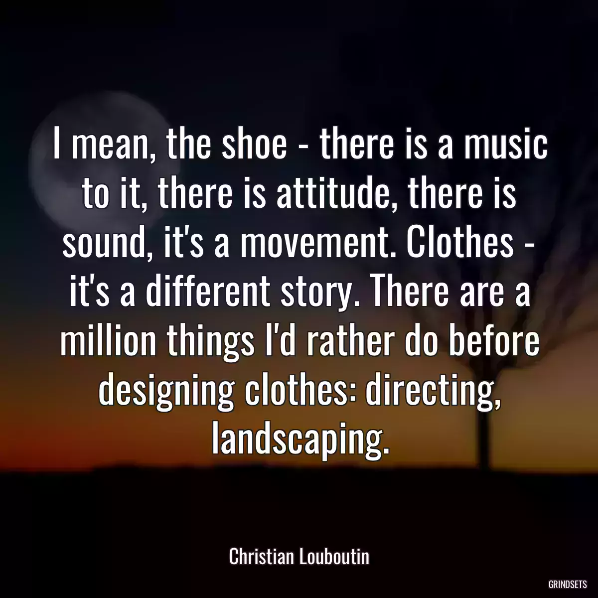 I mean, the shoe - there is a music to it, there is attitude, there is sound, it\'s a movement. Clothes - it\'s a different story. There are a million things I\'d rather do before designing clothes: directing, landscaping.