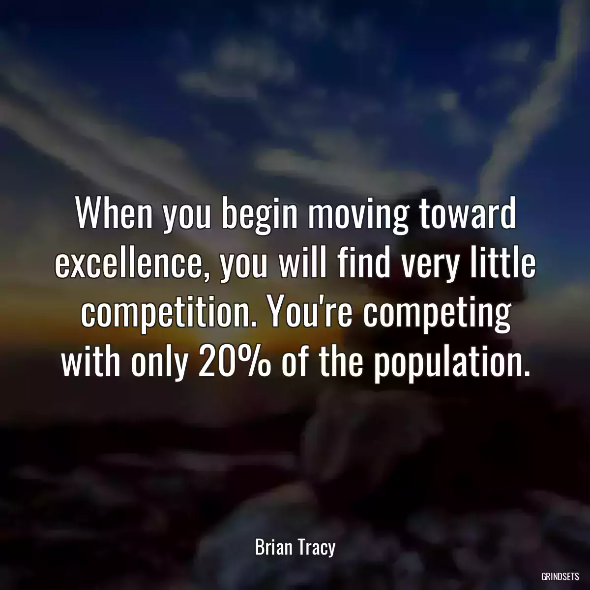 When you begin moving toward excellence, you will find very little competition. You\'re competing with only 20% of the population.