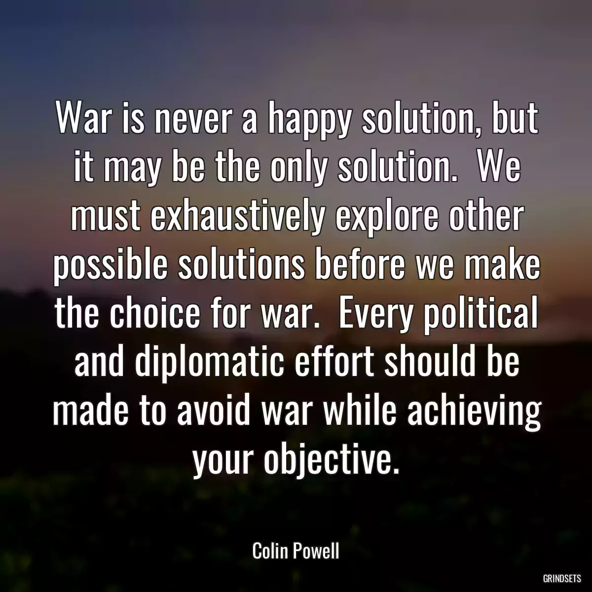 War is never a happy solution, but it may be the only solution.  We must exhaustively explore other possible solutions before we make the choice for war.  Every political and diplomatic effort should be made to avoid war while achieving your objective.