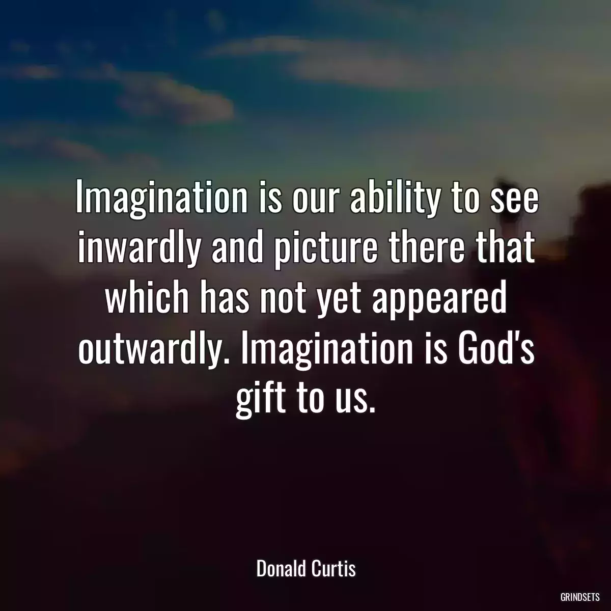 Imagination is our ability to see inwardly and picture there that which has not yet appeared outwardly. Imagination is God\'s gift to us.