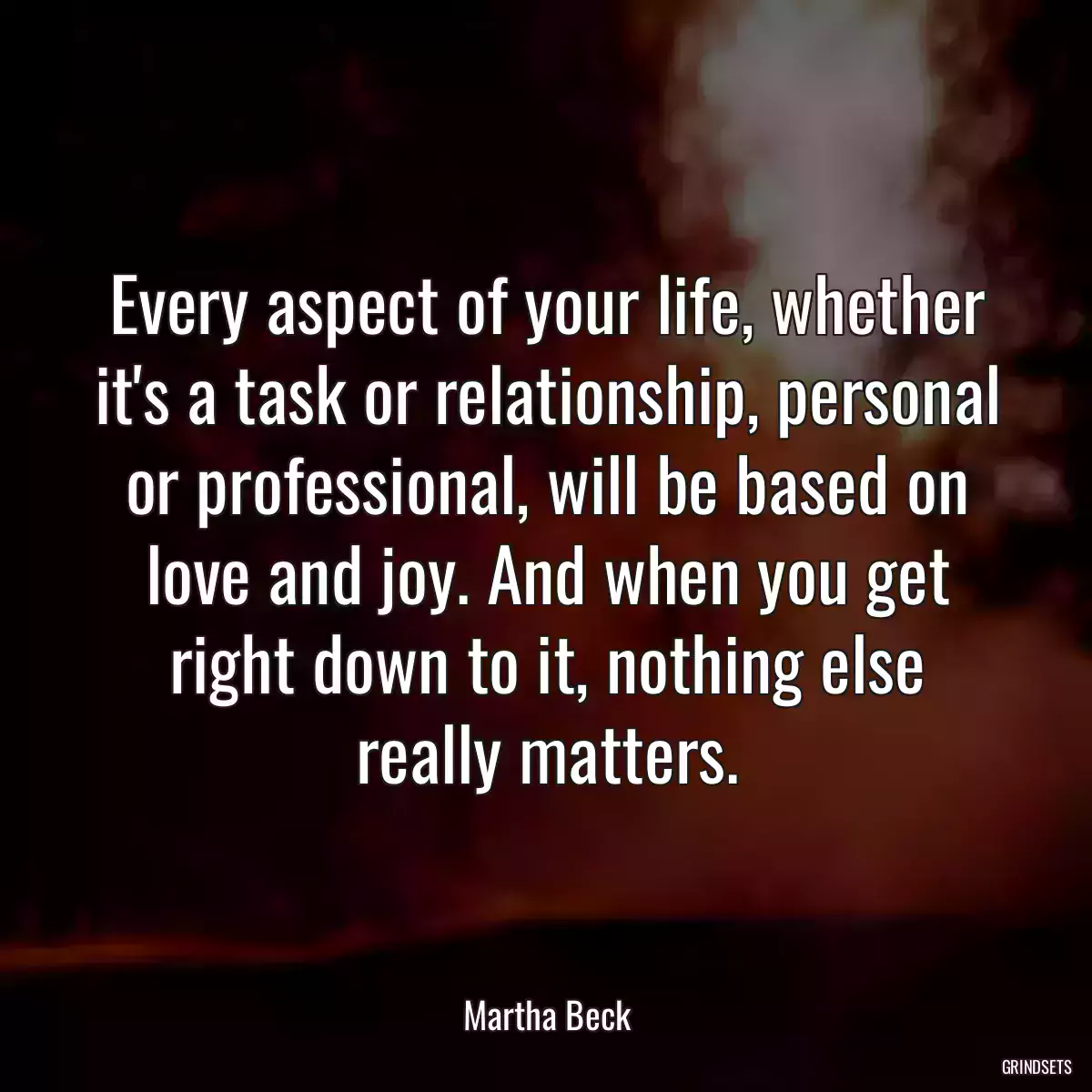 Every aspect of your life, whether it\'s a task or relationship, personal or professional, will be based on love and joy. And when you get right down to it, nothing else really matters.