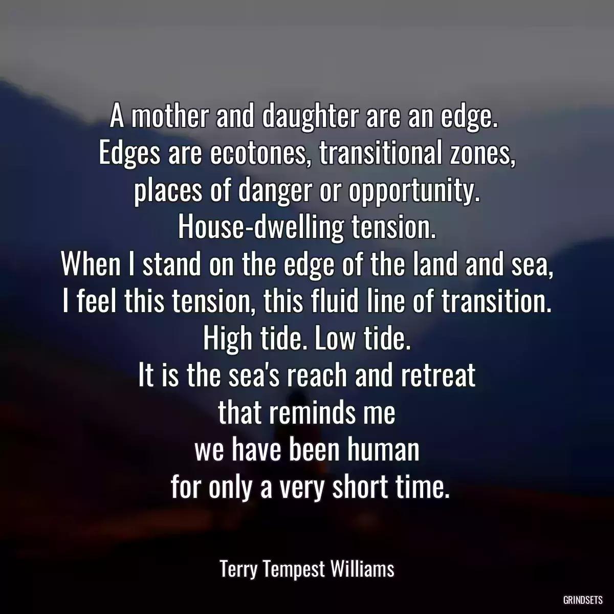 A mother and daughter are an edge. 
 Edges are ecotones, transitional zones, 
 places of danger or opportunity. 
 House-dwelling tension. 
 When I stand on the edge of the land and sea, 
 I feel this tension, this fluid line of transition. 
 High tide. Low tide. 
 It is the sea\'s reach and retreat 
 that reminds me 
 we have been human 
 for only a very short time.