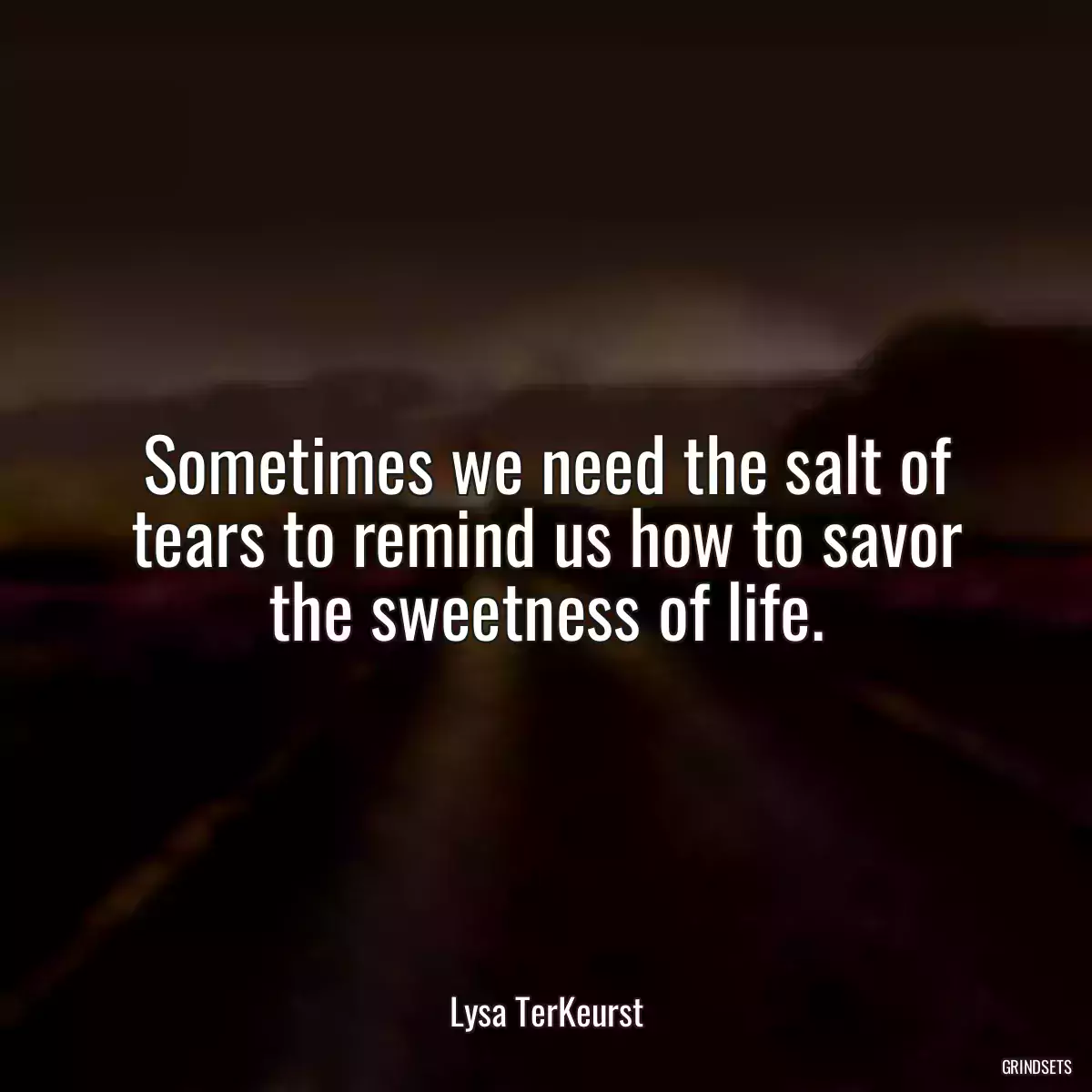 Sometimes we need the salt of tears to remind us how to savor the sweetness of life.