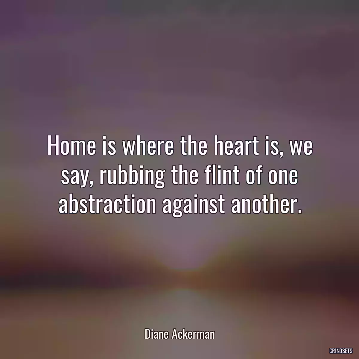 Home is where the heart is, we say, rubbing the flint of one abstraction against another.