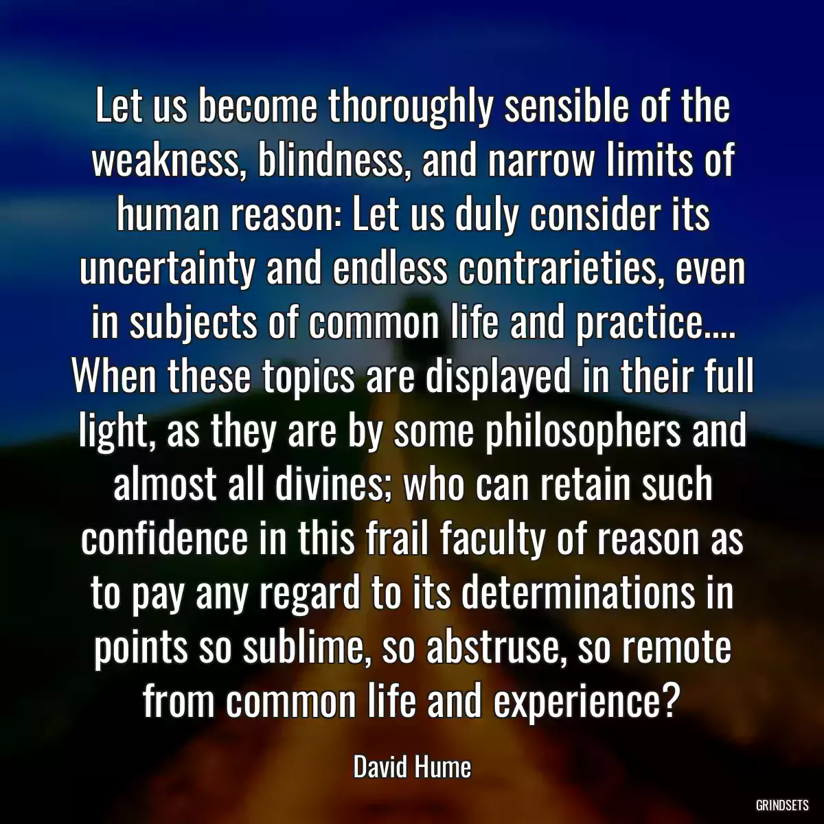 Let us become thoroughly sensible of the weakness, blindness, and narrow limits of human reason: Let us duly consider its uncertainty and endless contrarieties, even in subjects of common life and practice.... When these topics are displayed in their full light, as they are by some philosophers and almost all divines; who can retain such confidence in this frail faculty of reason as to pay any regard to its determinations in points so sublime, so abstruse, so remote from common life and experience?