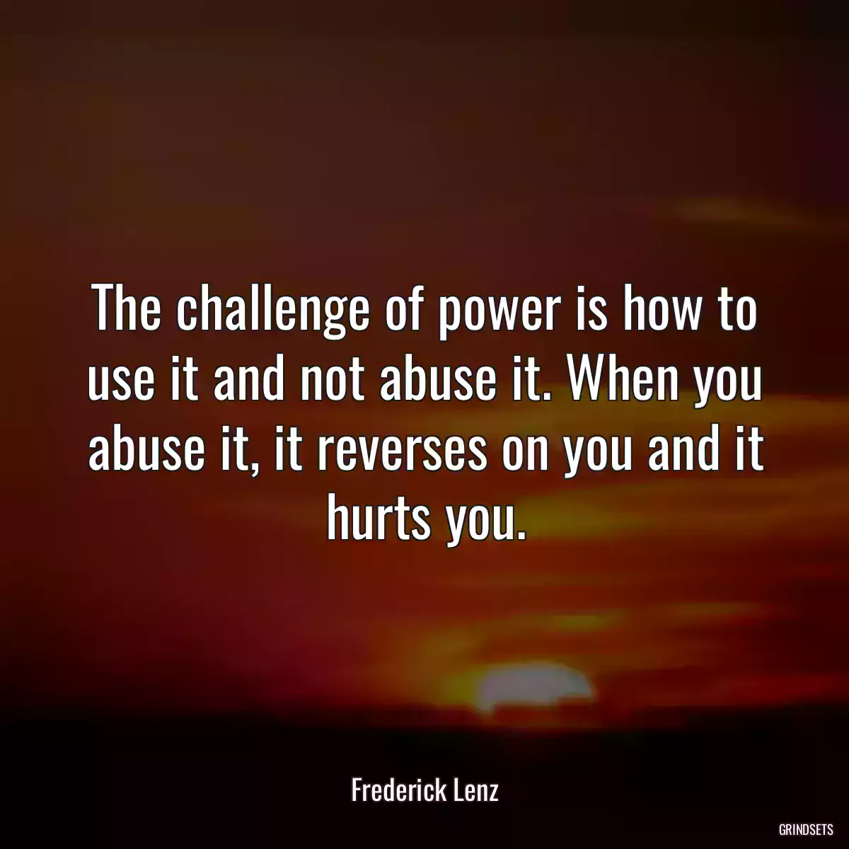 The challenge of power is how to use it and not abuse it. When you abuse it, it reverses on you and it hurts you.