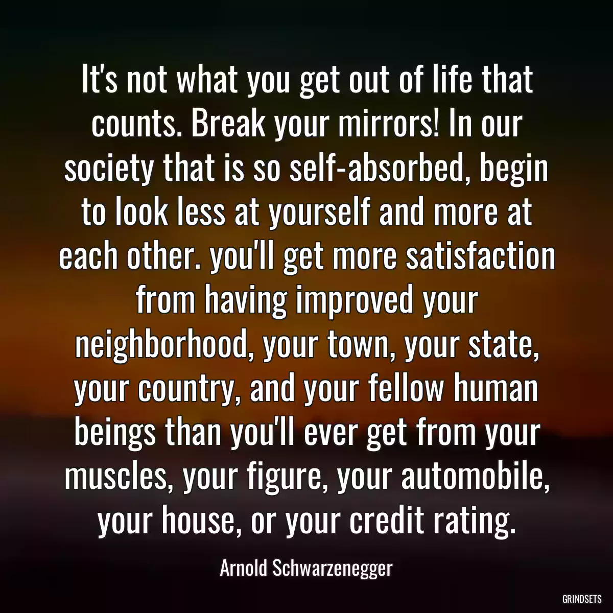 It\'s not what you get out of life that counts. Break your mirrors! In our society that is so self-absorbed, begin to look less at yourself and more at each other. you\'ll get more satisfaction from having improved your neighborhood, your town, your state, your country, and your fellow human beings than you\'ll ever get from your muscles, your figure, your automobile, your house, or your credit rating.