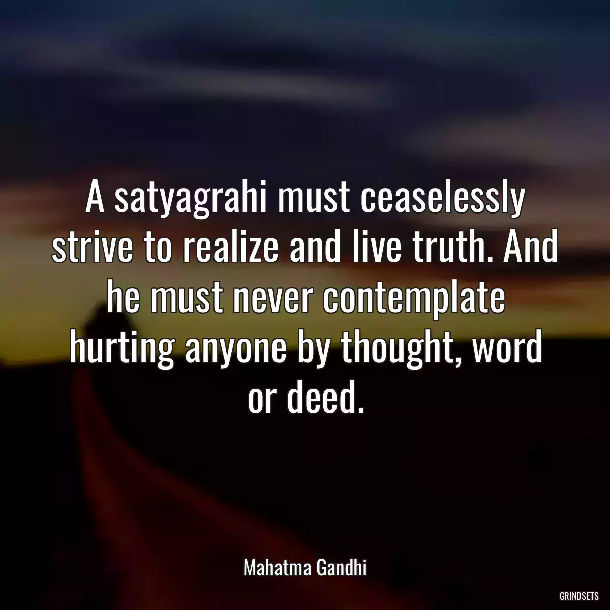 A satyagrahi must ceaselessly strive to realize and live truth. And he must never contemplate hurting anyone by thought, word or deed.