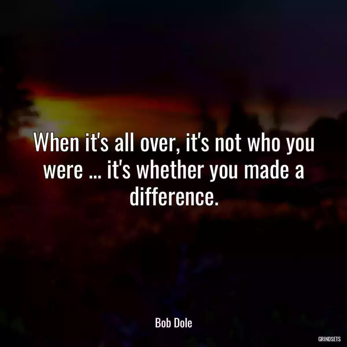 When it\'s all over, it\'s not who you were ... it\'s whether you made a difference.