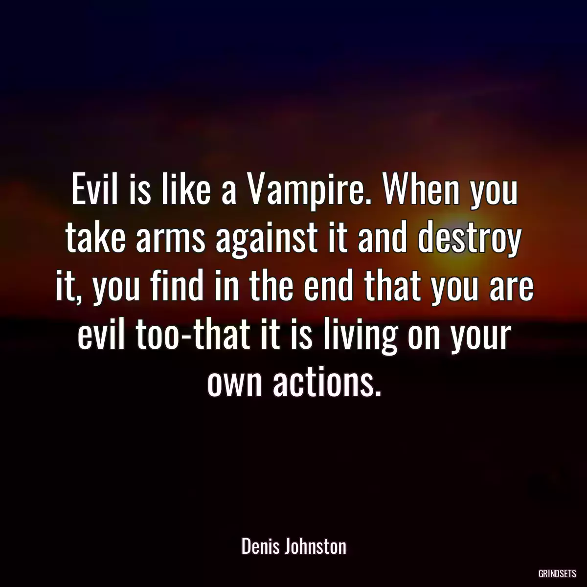 Evil is like a Vampire. When you take arms against it and destroy it, you find in the end that you are evil too-that it is living on your own actions.