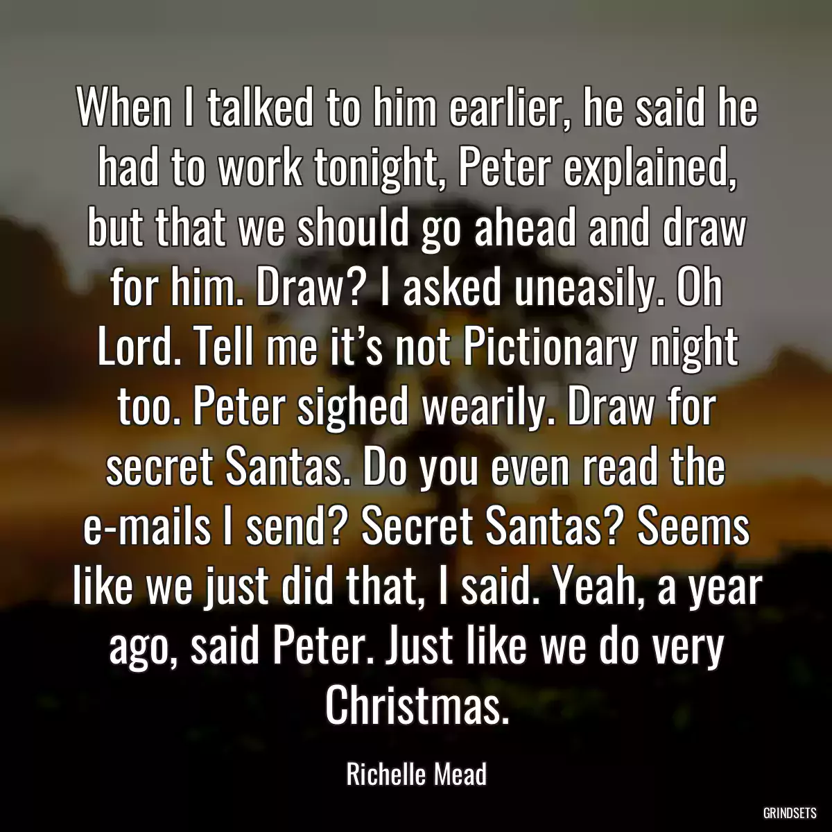 When I talked to him earlier, he said he had to work tonight, Peter explained, but that we should go ahead and draw for him. Draw? I asked uneasily. Oh Lord. Tell me it’s not Pictionary night too. Peter sighed wearily. Draw for secret Santas. Do you even read the e-mails I send? Secret Santas? Seems like we just did that, I said. Yeah, a year ago, said Peter. Just like we do very Christmas.