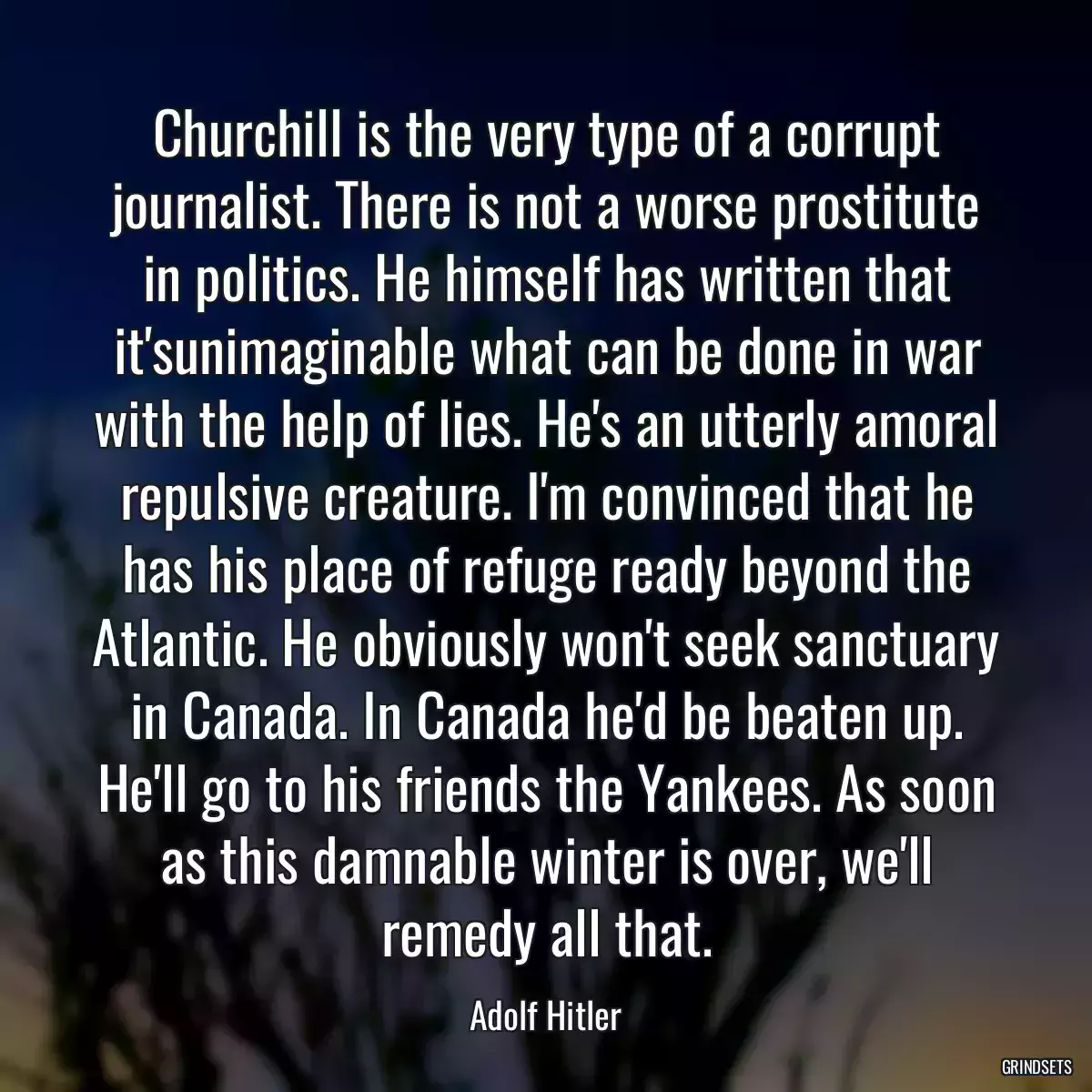 Churchill is the very type of a corrupt journalist. There is not a worse prostitute in politics. He himself has written that it\'sunimaginable what can be done in war with the help of lies. He\'s an utterly amoral repulsive creature. I\'m convinced that he has his place of refuge ready beyond the Atlantic. He obviously won\'t seek sanctuary in Canada. In Canada he\'d be beaten up. He\'ll go to his friends the Yankees. As soon as this damnable winter is over, we\'ll remedy all that.