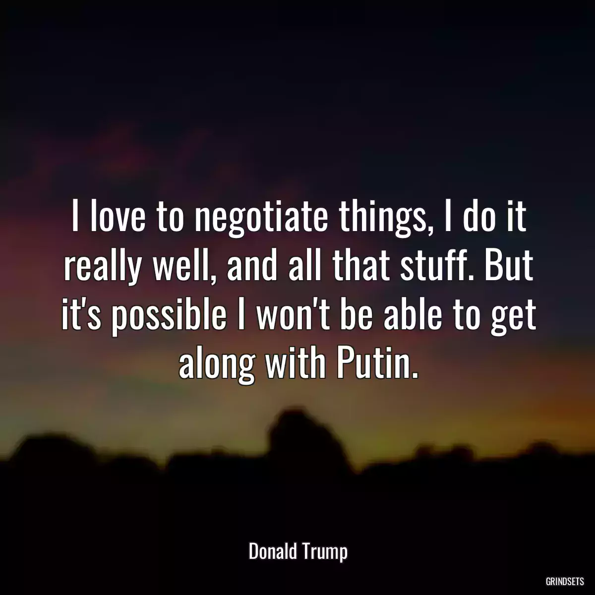 I love to negotiate things, I do it really well, and all that stuff. But it\'s possible I won\'t be able to get along with Putin.