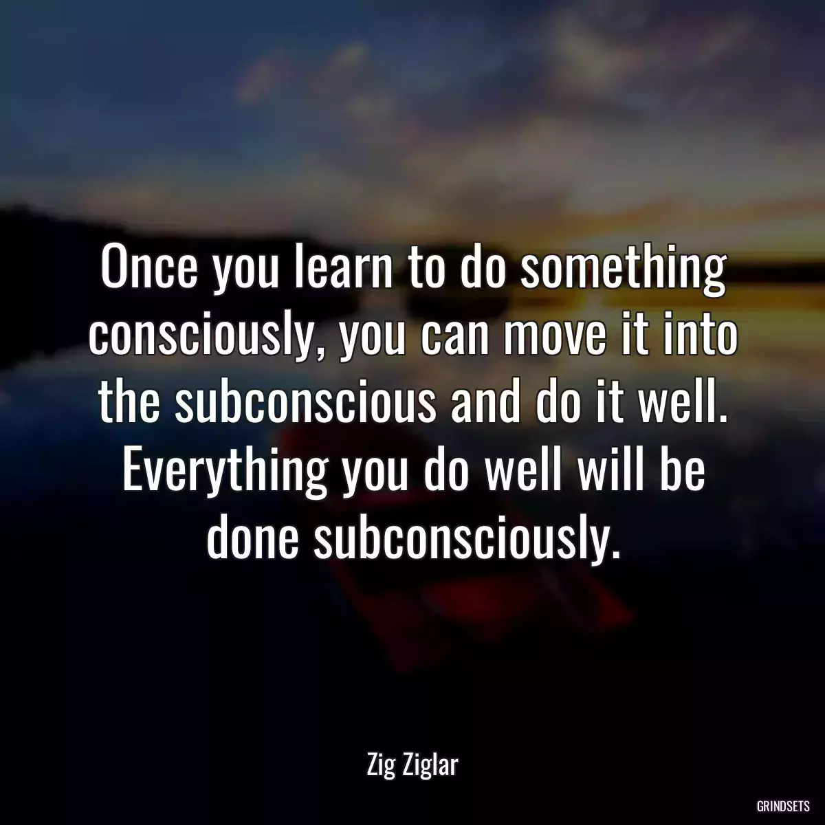 Once you learn to do something consciously, you can move it into the subconscious and do it well. Everything you do well will be done subconsciously.