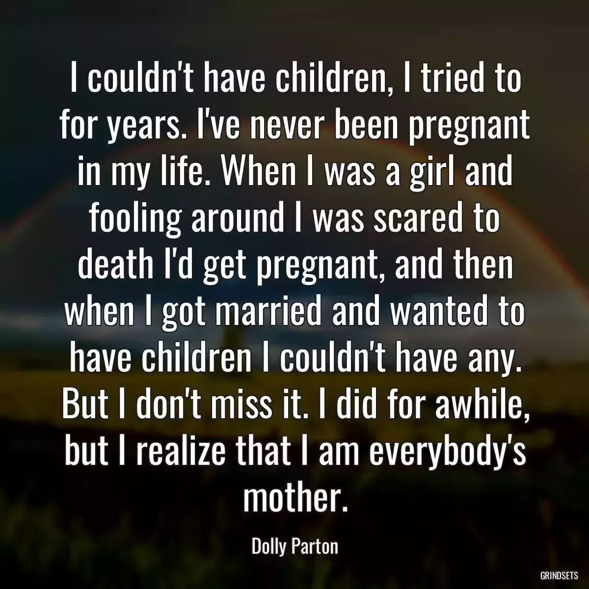 I couldn\'t have children, I tried to for years. I\'ve never been pregnant in my life. When I was a girl and fooling around I was scared to death I\'d get pregnant, and then when I got married and wanted to have children I couldn\'t have any. But I don\'t miss it. I did for awhile, but I realize that I am everybody\'s mother.