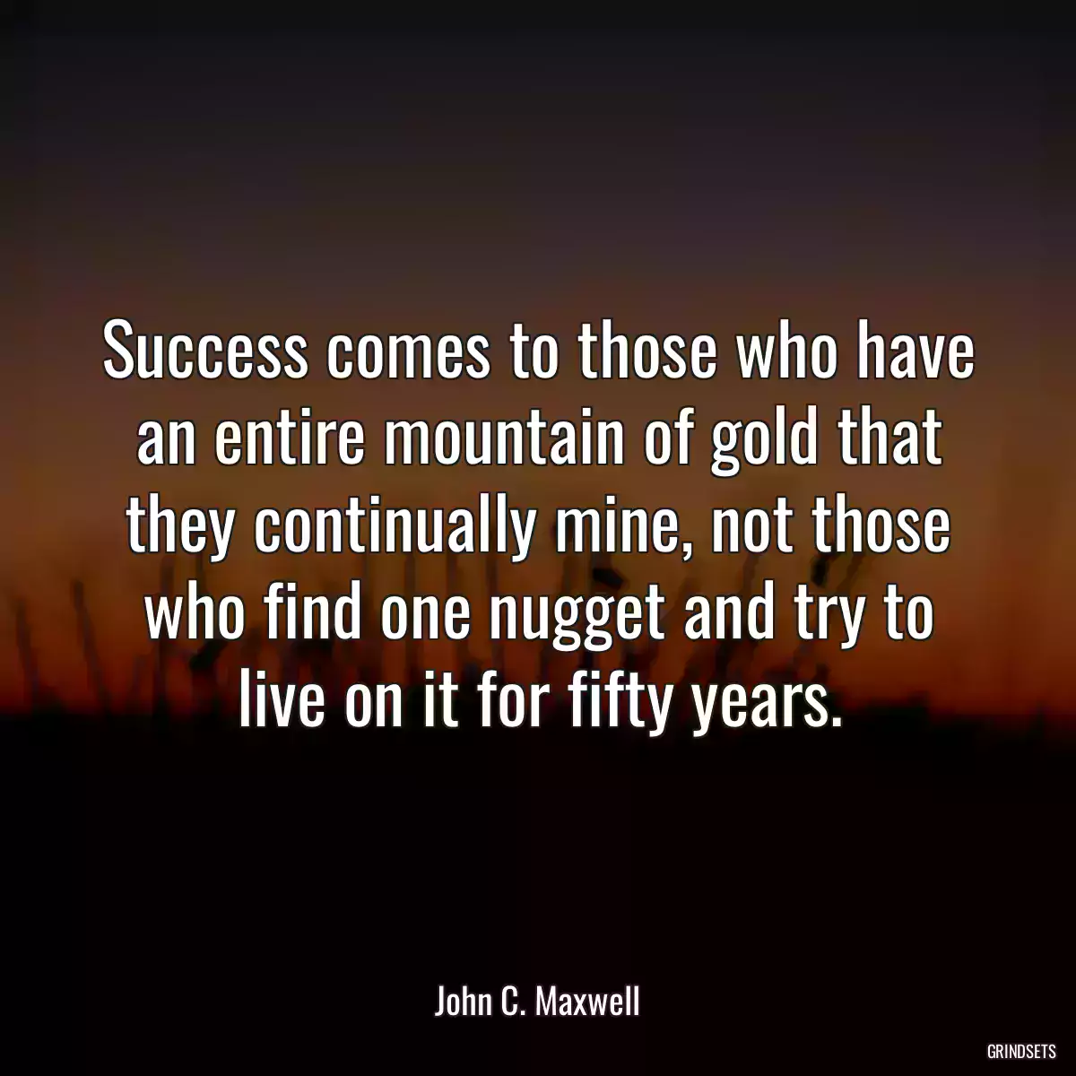 Success comes to those who have an entire mountain of gold that they continually mine, not those who find one nugget and try to live on it for fifty years.