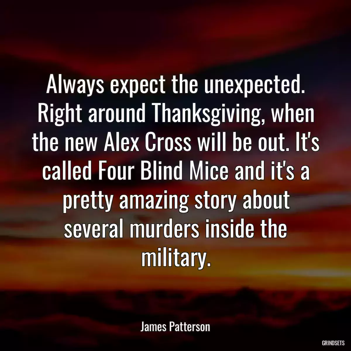 Always expect the unexpected. Right around Thanksgiving, when the new Alex Cross will be out. It\'s called Four Blind Mice and it\'s a pretty amazing story about several murders inside the military.