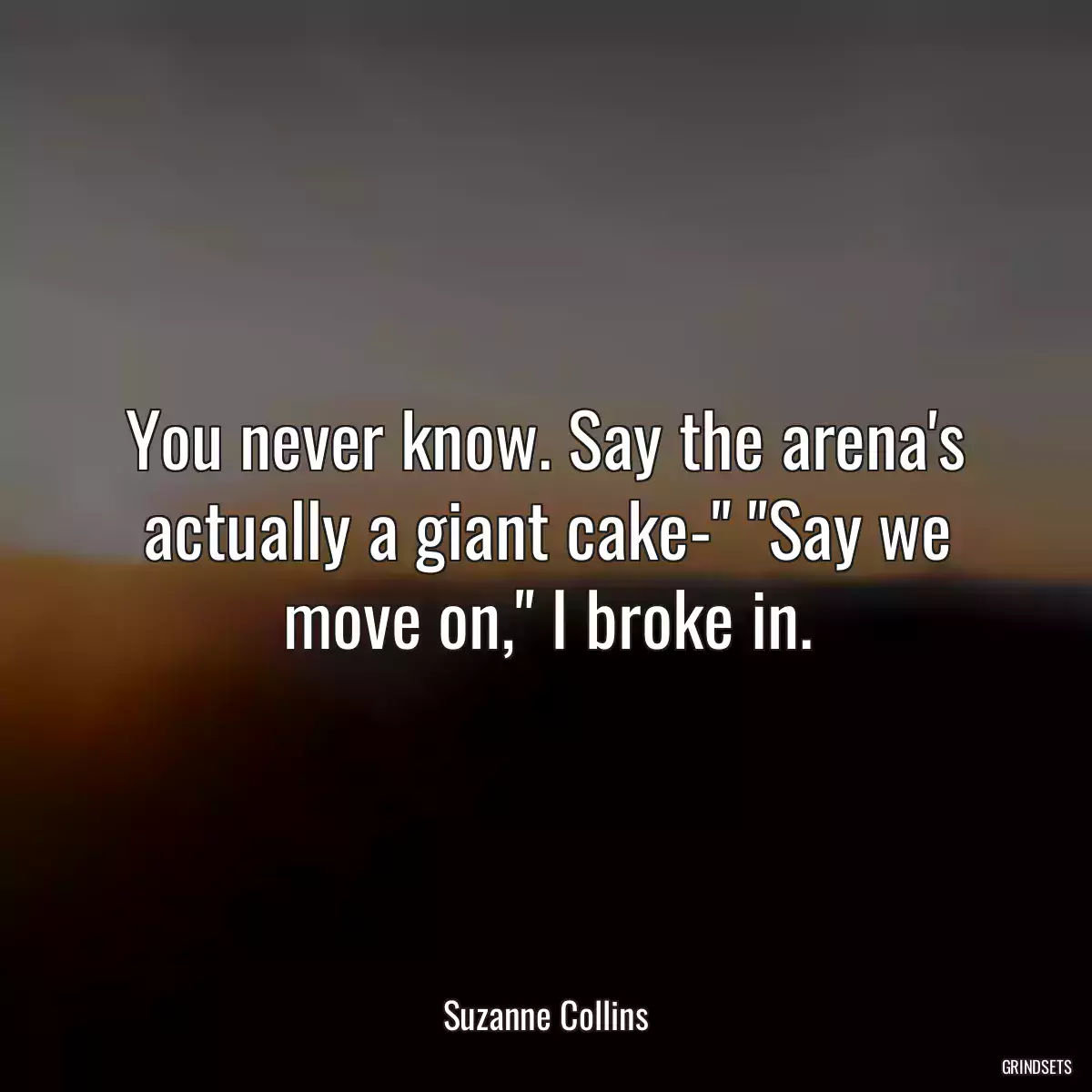 You never know. Say the arena\'s actually a giant cake-\