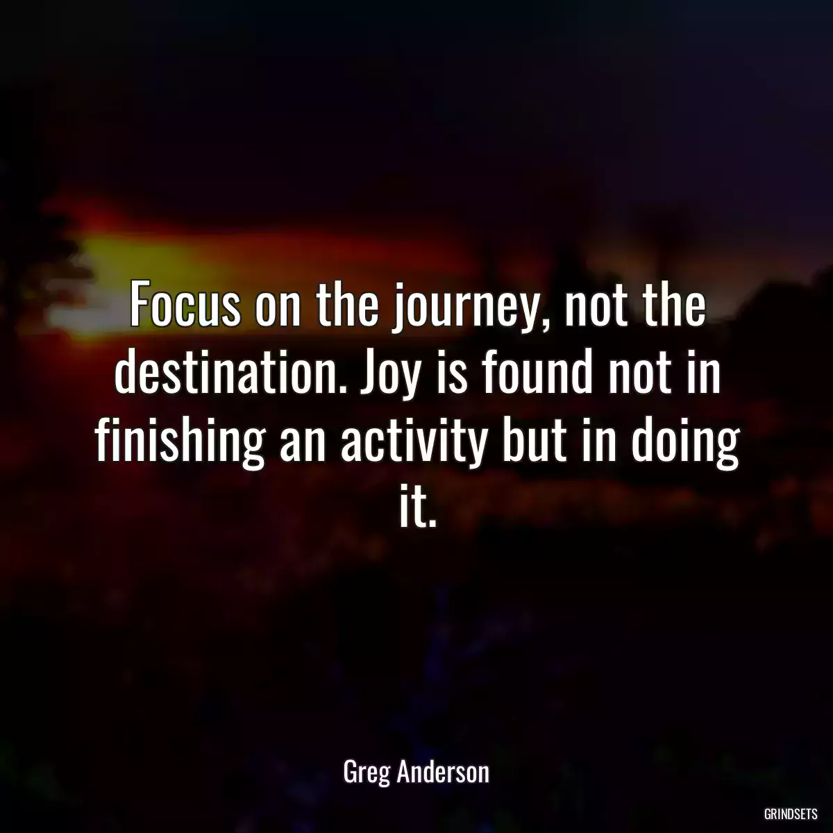 Focus on the journey, not the destination. Joy is found not in finishing an activity but in doing it.